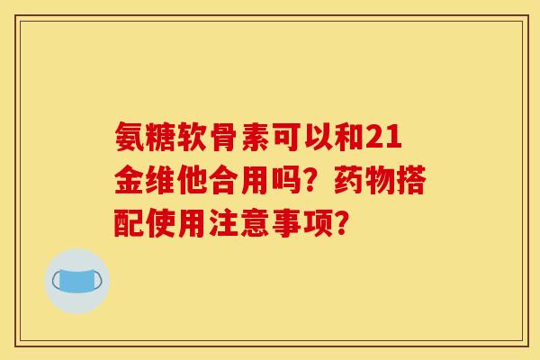 氨糖软骨素可以和21金维他合用吗？药物搭配使用注意事项？