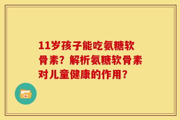 11岁孩子能吃氨糖软骨素？解析氨糖软骨素对儿童健康的作用？