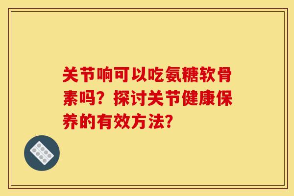 关节响可以吃氨糖软骨素吗？探讨关节健康保养的有效方法？