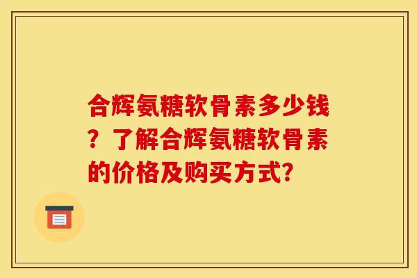 合辉氨糖软骨素多少钱？了解合辉氨糖软骨素的价格及购买方式？