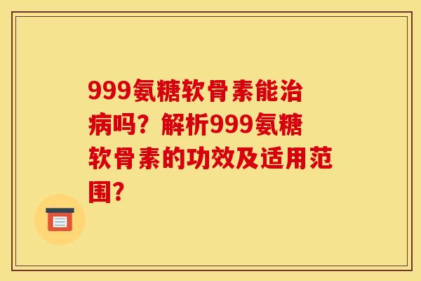 999氨糖软骨素能治病吗？解析999氨糖软骨素的功效及适用范围？