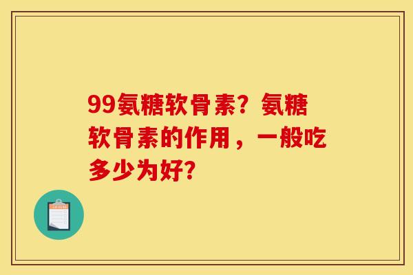 99氨糖软骨素？氨糖软骨素的作用，一般吃多少为好？