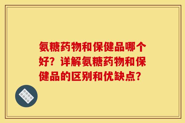氨糖药物和保健品哪个好？详解氨糖药物和保健品的区别和优缺点？