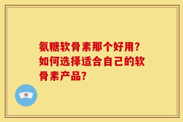 氨糖软骨素那个好用？如何选择适合自己的软骨素产品？