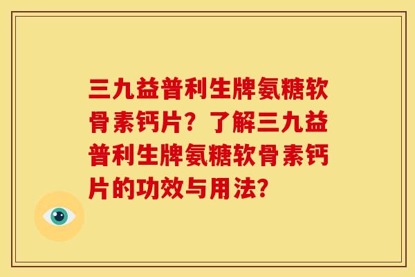 三九益普利生牌氨糖软骨素钙片？了解三九益普利生牌氨糖软骨素钙片的功效与用法？