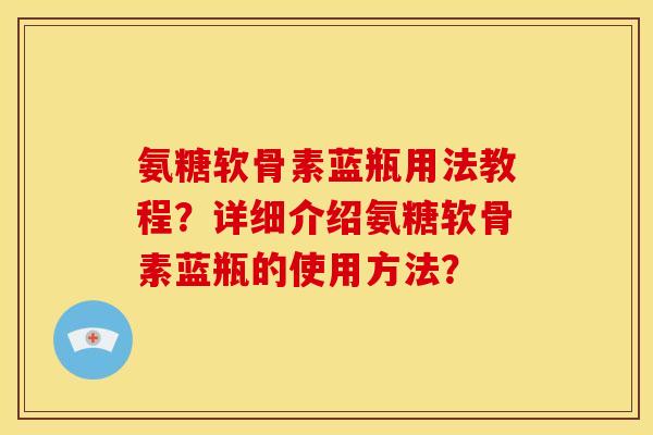 氨糖软骨素蓝瓶用法教程？详细介绍氨糖软骨素蓝瓶的使用方法？