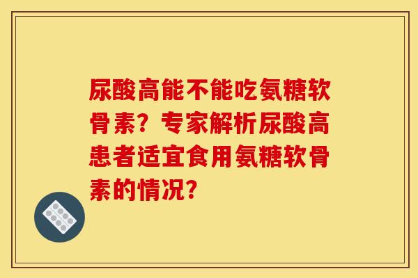 尿酸高能不能吃氨糖软骨素？专家解析尿酸高患者适宜食用氨糖软骨素的情况？