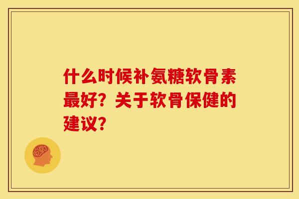 什么时候补氨糖软骨素最好？关于软骨保健的建议？