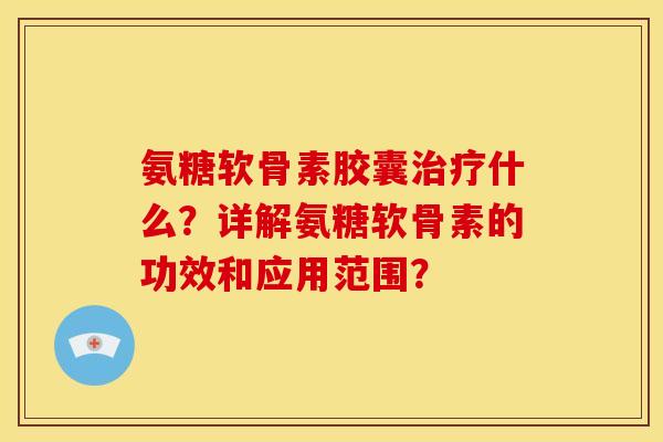 氨糖软骨素胶囊治疗什么？详解氨糖软骨素的功效和应用范围？