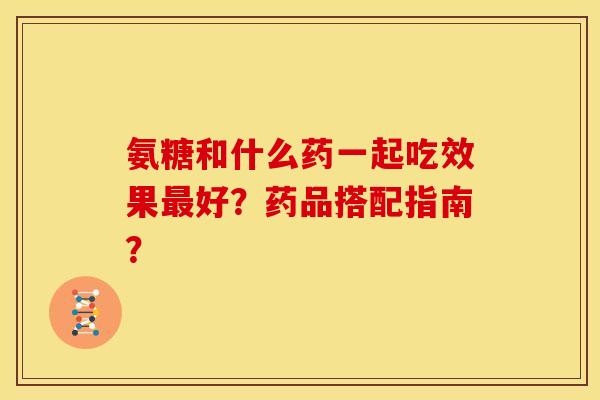 氨糖和什么药一起吃效果最好？药品搭配指南？