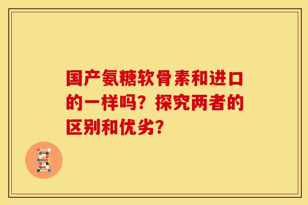 国产氨糖软骨素和进口的一样吗？探究两者的区别和优劣？