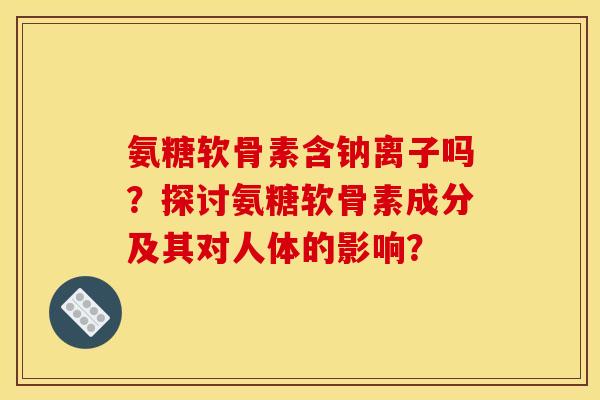 氨糖软骨素含钠离子吗？探讨氨糖软骨素成分及其对人体的影响？
