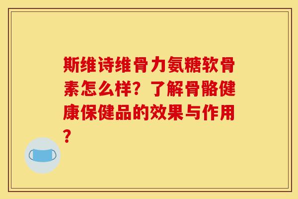 斯维诗维骨力氨糖软骨素怎么样？了解骨骼健康保健品的效果与作用？