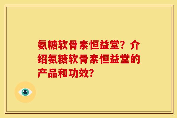 氨糖软骨素恒益堂？介绍氨糖软骨素恒益堂的产品和功效？