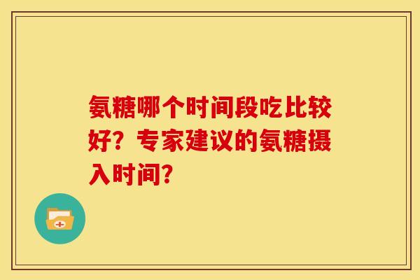 氨糖哪个时间段吃比较好？专家建议的氨糖摄入时间？