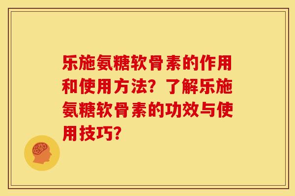 乐施氨糖软骨素的作用和使用方法？了解乐施氨糖软骨素的功效与使用技巧？