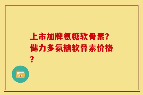 上市加牌氨糖软骨素？健力多氨糖软骨素价格？