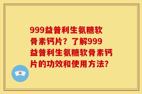999益普利生氨糖软骨素钙片？了解999益普利生氨糖软骨素钙片的功效和使用方法？