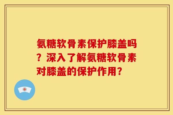 氨糖软骨素保护膝盖吗？深入了解氨糖软骨素对膝盖的保护作用？