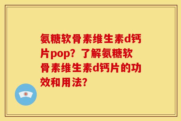 氨糖软骨素维生素d钙片pop？了解氨糖软骨素维生素d钙片的功效和用法？
