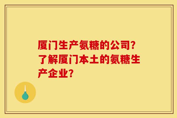 厦门生产氨糖的公司？了解厦门本土的氨糖生产企业？