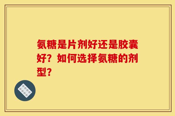 氨糖是片剂好还是胶囊好？如何选择氨糖的剂型？