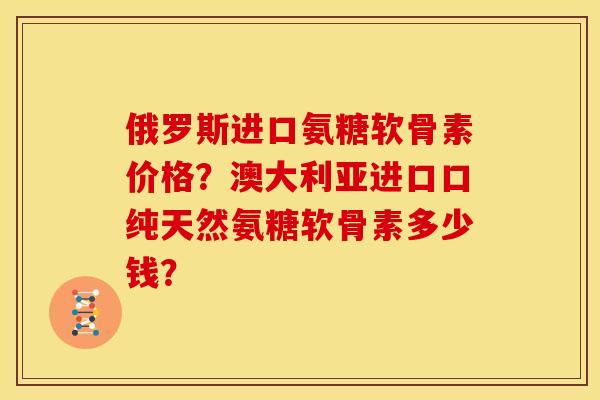 俄罗斯进口氨糖软骨素价格？澳大利亚进口口纯天然氨糖软骨素多少钱？
