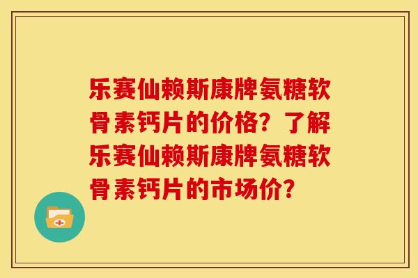 乐赛仙赖斯康牌氨糖软骨素钙片的价格？了解乐赛仙赖斯康牌氨糖软骨素钙片的市场价？