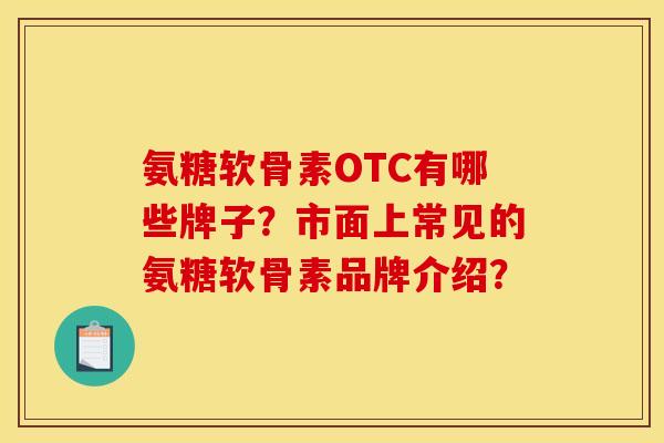 氨糖软骨素OTC有哪些牌子？市面上常见的氨糖软骨素品牌介绍？