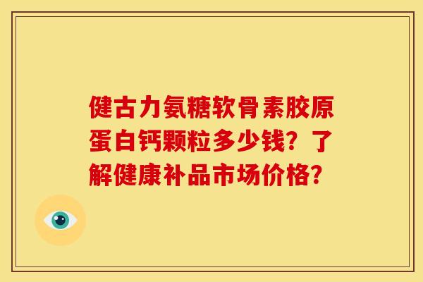 健古力氨糖软骨素胶原蛋白钙颗粒多少钱？了解健康补品市场价格？