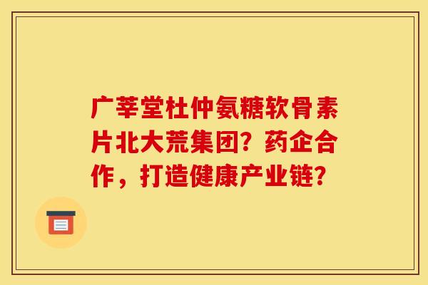广莘堂杜仲氨糖软骨素片北大荒集团？药企合作，打造健康产业链？