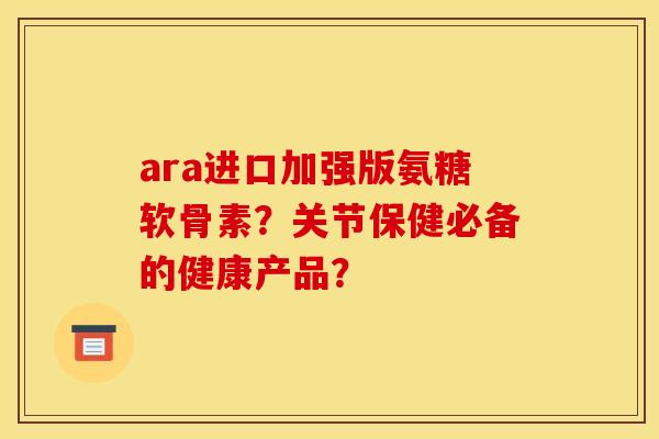 ara进口加强版氨糖软骨素？关节保健必备的健康产品？