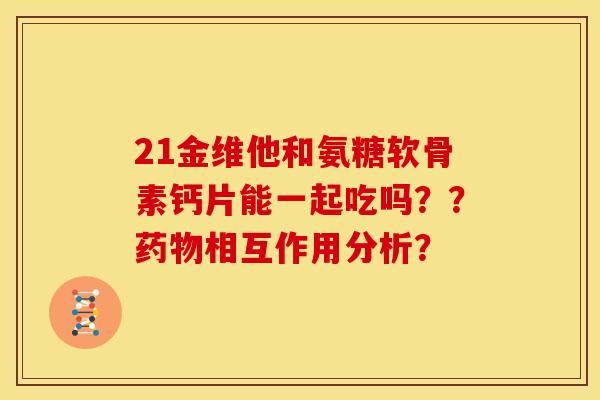 21金维他和氨糖软骨素钙片能一起吃吗？？药物相互作用分析？