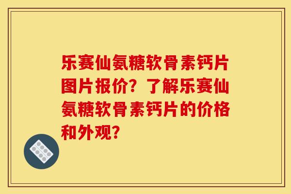 乐赛仙氨糖软骨素钙片图片报价？了解乐赛仙氨糖软骨素钙片的价格和外观？