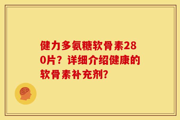 健力多氨糖软骨素280片？详细介绍健康的软骨素补充剂？