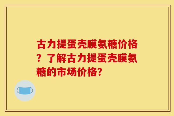 古力提蛋壳膜氨糖价格？了解古力提蛋壳膜氨糖的市场价格？