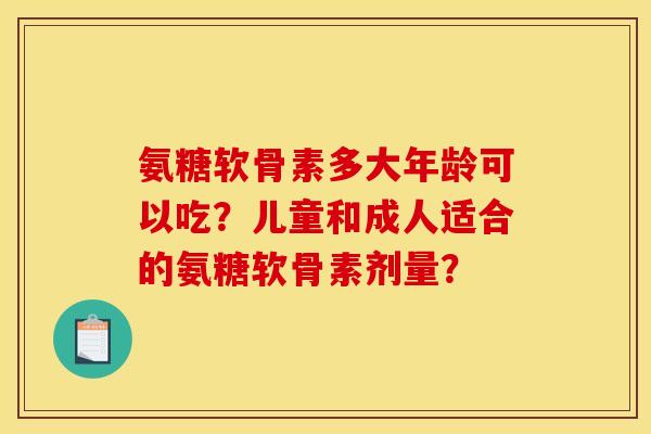 氨糖软骨素多大年龄可以吃？儿童和成人适合的氨糖软骨素剂量？