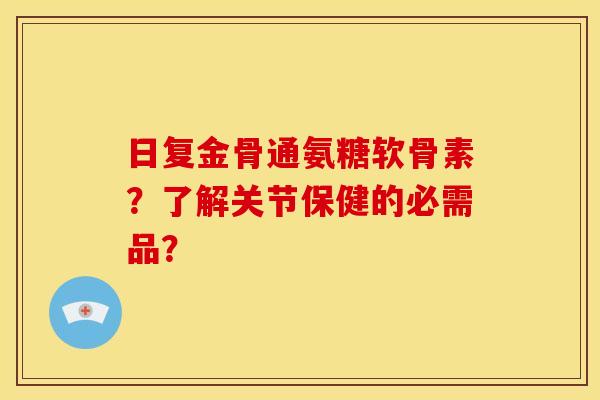 日复金骨通氨糖软骨素？了解关节保健的必需品？
