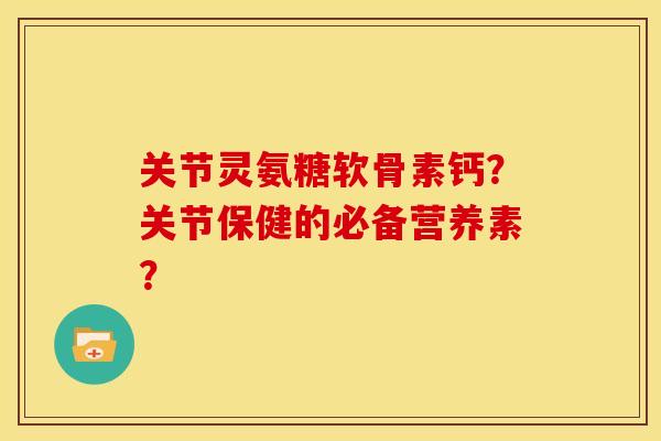 关节灵氨糖软骨素钙？关节保健的必备营养素？