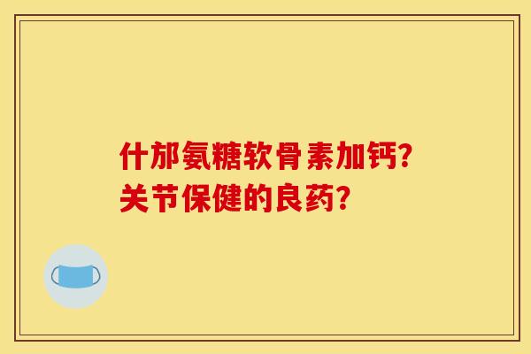 什邡氨糖软骨素加钙？关节保健的良药？
