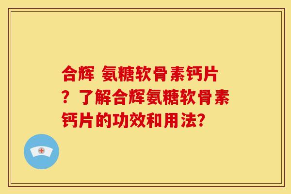 合辉 氨糖软骨素钙片？了解合辉氨糖软骨素钙片的功效和用法？