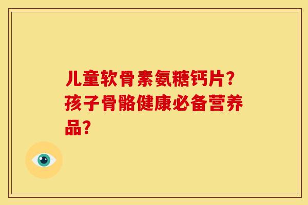 儿童软骨素氨糖钙片？孩子骨骼健康必备营养品？