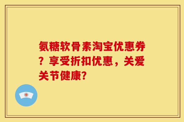 氨糖软骨素淘宝优惠券？享受折扣优惠，关爱关节健康？
