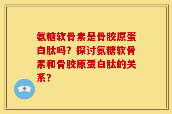 氨糖软骨素是骨胶原蛋白肽吗？探讨氨糖软骨素和骨胶原蛋白肽的关系？