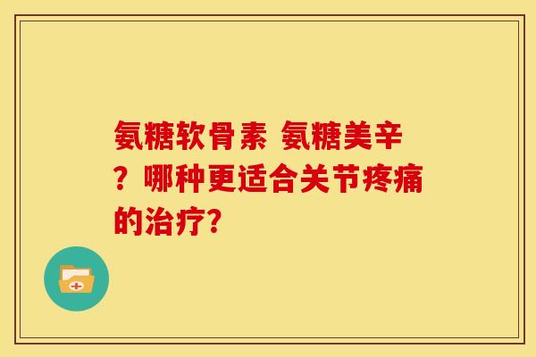 氨糖软骨素 氨糖美辛？哪种更适合关节疼痛的治疗？