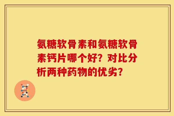 氨糖软骨素和氨糖软骨素钙片哪个好？对比分析两种药物的优劣？