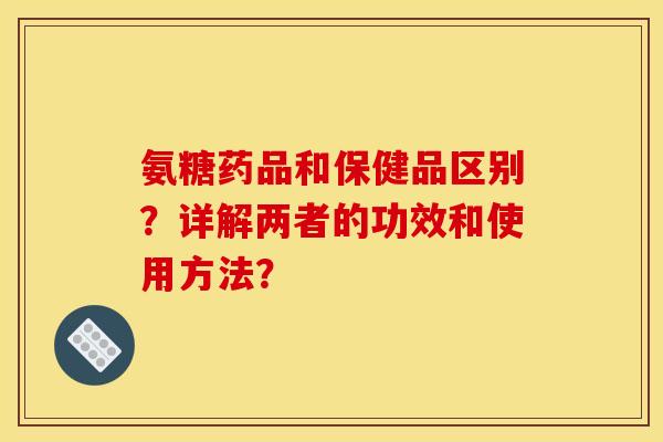 氨糖药品和保健品区别？详解两者的功效和使用方法？