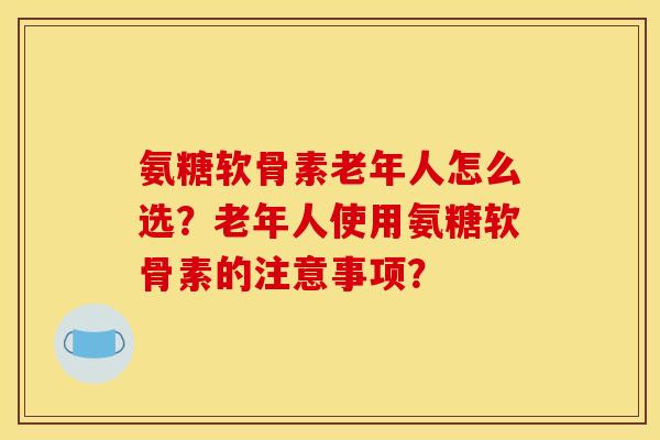 氨糖软骨素老年人怎么选？老年人使用氨糖软骨素的注意事项？