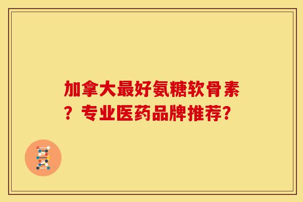 加拿大最好氨糖软骨素？专业医药品牌推荐？