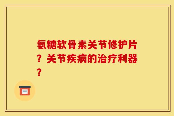 氨糖软骨素关节修护片？关节疾病的治疗利器？